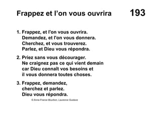 193Frappez et l’on vous ouvrira
1. Frappez, et l'on vous ouvrira.
Demandez, et l'on vous donnera.
Cherchez, et vous trouverez.
Parlez, et Dieu vous répondra.
2. Priez sans vous décourager.
Ne craignez pas ce qui vient demain
car Dieu connaît vos besoins et
il vous donnera toutes choses.
3. Frappez, demandez,
cherchez et parlez.
Dieu vous répondra.
© Anne-France Bourbon, Laurence Gustave
 