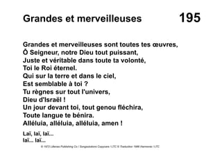 195Grandes et merveilleuses
Grandes et merveilleuses sont toutes tes œuvres,
Ô Seigneur, notre Dieu tout puissant,
Juste et véritable dans toute ta volonté,
Toi le Roi éternel.
Qui sur la terre et dans le ciel,
Est semblable à toi ?
Tu règnes sur tout l'univers,
Dieu d'Israël !
Un jour devant toi, tout genou fléchira,
Toute langue te bénira.
Alléluia, alléluia, alléluia, amen !
Laï, laï, laï...
laï... laï...
© 1972 Lillenas Publishing Co / Songsolutions Copycare / LTC © Traduction 1986 Harmonie / LTC
 