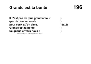 196Grande est ta bonté
Il n'est pas de plus grand amour )
que de donner sa vie )
pour ceux qu'on aime. ) (x 2)
Grande est ta bonté, )
Seigneur, envers nous ! )
© Ateliers et Presses de Taizé, 71250 Taizé, France
 