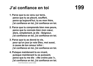 199J’ai confiance en toi
1. Parce que tu es venu sur terre,
parce que tu as pleuré, souffert,
parce qu'aujourd'hui, tu es mon frère,
j'ai confiance en toi, j'ai confiance en toi.
2. Parce que tu comprends bien mes peurs,
parce que tu connais bien mon cœur,
alors, simplement, je dis : Seigneur,
j'ai confiance en toi, j'ai confiance en toi.
3. Parce que tu as donné ta vie,
pour qu'un jour je voie Dieu, moi aussi,
à cause de ton amour infini :
j'ai confiance en toi, j'ai confiance en toi.
4. Puisque maintenant tu es vivant,
puisque maintenant tu es puissant,
parce que tu me dis : «Ne crains pas !»,
j'ai confiance en toi, j'ai confiance en toi.
© Anne-France Bourbon, Laurence Gustave
 