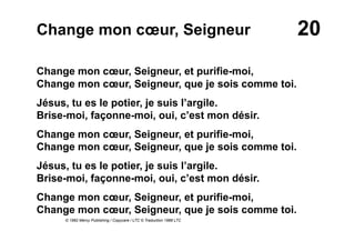 20Change mon cœur, Seigneur
Change mon cœur, Seigneur, et purifie-moi,
Change mon cœur, Seigneur, que je sois comme toi.
Jésus, tu es le potier, je suis l’argile.
Brise-moi, façonne-moi, oui, c’est mon désir.
Change mon cœur, Seigneur, et purifie-moi,
Change mon cœur, Seigneur, que je sois comme toi.
Jésus, tu es le potier, je suis l’argile.
Brise-moi, façonne-moi, oui, c’est mon désir.
Change mon cœur, Seigneur, et purifie-moi,
Change mon cœur, Seigneur, que je sois comme toi.
© 1982 Mercy Publishing / Copycare / LTC © Traduction 1988 LTC
 