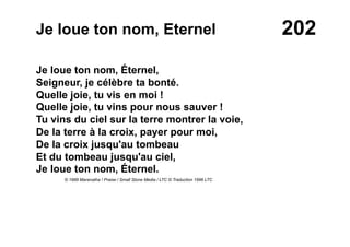 202Je loue ton nom, Eternel
Je loue ton nom, Éternel,
Seigneur, je célèbre ta bonté.
Quelle joie, tu vis en moi !
Quelle joie, tu vins pour nous sauver !
Tu vins du ciel sur la terre montrer la voie,
De la terre à la croix, payer pour moi,
De la croix jusqu'au tombeau
Et du tombeau jusqu'au ciel,
Je loue ton nom, Éternel.
© 1989 Maranatha ! Praise / Small Stone Media / LTC © Traduction 1996 LTC
 