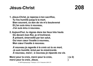 208Jésus-Christ
1. Jésus-Christ, je repense à ton sacrifice,
Tu t'es humilié jusqu'à la mort.
Bien souvent, ce don de vie m'a bouleversé
Et j'en suis ému à nouveau,
J'en suis ému à nouveau.
2. Aujourd'hui, tu règnes dans les lieux très hauts
Où devant mon Roi, je m'inclinerai.
À présent, émerveillé par ton salut,
Oui mon cœur t'exalte à nouveau,
Mon cœur t'exalte à nouveau.
À nouveau je regarde à la croix où tu es mort,
Je suis humilié, brisé par ta miséricorde.
À nouveau, merci ; à nouveau je répands ma vie.
Merci pour la croix, merci pour la croix, ) (x 2)
merci pour la croix, Jésus. )
© 1995 Kingswaysongs / Thankyou / LTC © Traduction 2000 LTC
 