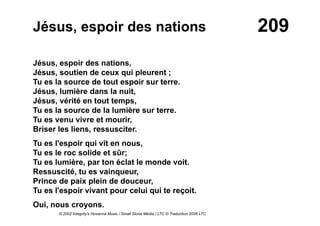 209Jésus, espoir des nations
Jésus, espoir des nations,
Jésus, soutien de ceux qui pleurent ;
Tu es la source de tout espoir sur terre.
Jésus, lumière dans la nuit,
Jésus, vérité en tout temps,
Tu es la source de la lumière sur terre.
Tu es venu vivre et mourir,
Briser les liens, ressusciter.
Tu es l'espoir qui vit en nous,
Tu es le roc solide et sûr;
Tu es lumière, par ton éclat le monde voit.
Ressuscité, tu es vainqueur,
Prince de paix plein de douceur,
Tu es l'espoir vivant pour celui qui te reçoit.
Oui, nous croyons.
© 2002 Integrity's Hosanna Music / Small Stone Media / LTC © Traduction 2006 LTC
 