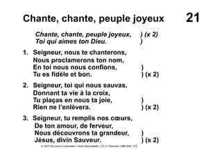 21Chante, chante, peuple joyeux
Chante, chante, peuple joyeux, ) (x 2)
Toi qui aimes ton Dieu. )
1. Seigneur, nous te chanterons,
Nous proclamerons ton nom,
En toi nous nous confions, )
Tu es fidèle et bon. ) (x 2)
2. Seigneur, toi qui nous sauvas,
Donnant ta vie à la croix,
Tu plaças en nous ta joie, )
Rien ne l’enlèvera. ) (x 2)
3.  Seigneur, tu remplis nos cœurs,
De ton amour, de ferveur,
Nous découvrons ta grandeur, )
Jésus, divin Sauveur. ) (x 2)
© 1975 The Lorenz Corporation / Small Stone Media / LTC © Traduction 1986 JEM / LTC
 