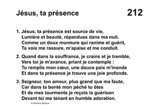 212Jésus, ta présence
1. Jésus, ta présence est source de vie,
Lumière et beauté, répandues dans ma nuit.
Comme un doux murmure qui ranime et guérit,
Ta voix me rassure, m'apaise et me conduit.
2. Quand dans la souffrance, je crains et je tremble,
Vers toi je m'avance, priant je contemple :
Tu remplis mon cœur, une douce paix m'inonde
Et dans ta présence je trouve une joie profonde.
3. Seigneur, ton amour, plus grand que ma faute,
Car dans ta bonté mon péché tu ôtes
Et de mes tourments je reçois la guérison
Devant toi me tenant en humble adoration.
© Harmony Musique
 