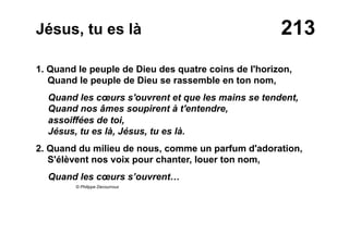 213Jésus, tu es là
1. Quand le peuple de Dieu des quatre coins de l'horizon,
Quand le peuple de Dieu se rassemble en ton nom,
Quand les cœurs s'ouvrent et que les mains se tendent,
Quand nos âmes soupirent à t'entendre,
assoiffées de toi,
Jésus, tu es là, Jésus, tu es là.
2. Quand du milieu de nous, comme un parfum d'adoration,
S'élèvent nos voix pour chanter, louer ton nom,
Quand les cœurs s’ouvrent…
© Philippe Decourroux
 