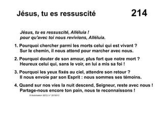 214Jésus, tu es ressuscité
Jésus, tu es ressuscité, Alléluia !
pour qu'avec toi nous revivions, Alléluia.
1. Pourquoi chercher parmi les morts celui qui est vivant ?
Sur le chemin, il nous attend pour marcher avec nous.
2. Pourquoi douter de son amour, plus fort que notre mort ?
Heureux celui qui, sans le voir, en lui a mis sa foi !
3. Pourquoi les yeux fixés au ciel, attendre son retour ?
Il nous envoie par son Esprit : nous sommes ses témoins.
4. Quand sur nos vies la nuit descend, Seigneur, reste avec nous !
Partage-nous encore ton pain, nous te reconnaissons !
© Autorisation SECLI n° 2015013
 