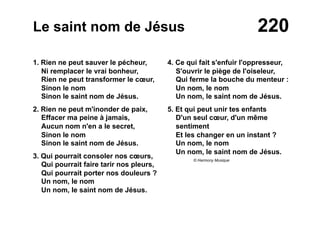 220Le saint nom de Jésus
1. Rien ne peut sauver le pécheur,
Ni remplacer le vrai bonheur,
Rien ne peut transformer le cœur,
Sinon le nom
Sinon le saint nom de Jésus.
2. Rien ne peut m'inonder de paix,
Effacer ma peine à jamais,
Aucun nom n'en a le secret,
Sinon le nom
Sinon le saint nom de Jésus.
3. Qui pourrait consoler nos cœurs,
Qui pourrait faire tarir nos pleurs,
Qui pourrait porter nos douleurs ?
Un nom, le nom
Un nom, le saint nom de Jésus.
4. Ce qui fait s'enfuir l'oppresseur,
S'ouvrir le piège de l'oiseleur,
Qui ferme la bouche du menteur :
Un nom, le nom
Un nom, le saint nom de Jésus.
5. Et qui peut unir tes enfants
D'un seul cœur, d'un même
sentiment
Et les changer en un instant ?
Un nom, le nom
Un nom, le saint nom de Jésus.
© Harmony Musique
 