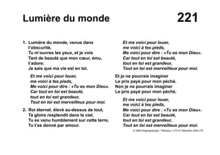 221Lumière du monde
1. Lumière du monde, venue dans
l’obscurité,
Tu m’ouvres les yeux, et je vois
Tant de beauté que mon cœur, ému,
t’adore;
Je sais que ma vie est en toi.
Et me voici pour louer,
me voici à tes pieds,
Me voici pour dire : «Tu es mon Dieu».
Car tout en toi est beauté,
tout en toi est grandeur,
Tout en toi est merveilleux pour moi.
2. Roi éternel, élevé au-dessus de tout,
Ta gloire resplendit dans le ciel.
Tu es venu humblement sur cette terre,
Tu t’es donné par amour.
Et me voici pour louer,
me voici à tes pieds,
Me voici pour dire : «Tu es mon Dieu».
Car tout en toi est beauté,
tout en toi est grandeur,
Tout en toi est merveilleux pour moi.
Et je ne pourrais imaginer
Le prix payé pour mon péché.
Non je ne pourrais imaginer
Le prix payé pour mon péché.
Et me voici pour louer,
me voici à tes pieds,
Me voici pour dire : «Tu es mon Dieu».
Car tout en toi est beauté,
tout en toi est grandeur,
Tout en toi est merveilleux pour moi.
© 2000 Kingswaysongs / Thankyou / LTC © Traduction 2004 LTC
 