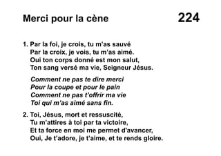 224Merci pour la cène
1. Par la foi, je crois, tu m’as sauvé
Par la croix, je vois, tu m’as aimé.
Oui ton corps donné est mon salut,
Ton sang versé ma vie, Seigneur Jésus.
Comment ne pas te dire merci
Pour la coupe et pour le pain
Comment ne pas t’offrir ma vie
Toi qui m’as aimé sans fin.
2. Toi, Jésus, mort et ressuscité,
Tu m’attires à toi par ta victoire,
Et ta force en moi me permet d'avancer,
Oui, Je t’adore, je t’aime, et te rends gloire.
 
