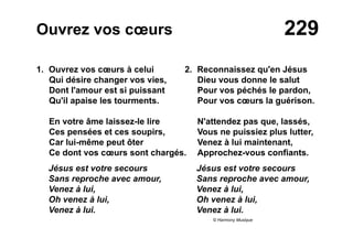 229Ouvrez vos cœurs
1. Ouvrez vos cœurs à celui
Qui désire changer vos vies,
Dont l'amour est si puissant
Qu'il apaise les tourments.
En votre âme laissez-le lire
Ces pensées et ces soupirs,
Car lui-même peut ôter
Ce dont vos cœurs sont chargés.
Jésus est votre secours
Sans reproche avec amour,
Venez à lui,
Oh venez à lui,
Venez à lui.
2. Reconnaissez qu'en Jésus
Dieu vous donne le salut
Pour vos péchés le pardon,
Pour vos cœurs la guérison.
N'attendez pas que, lassés,
Vous ne puissiez plus lutter,
Venez à lui maintenant,
Approchez-vous confiants.
Jésus est votre secours
Sans reproche avec amour,
Venez à lui,
Oh venez à lui,
Venez à lui.
© Harmony Musique
 