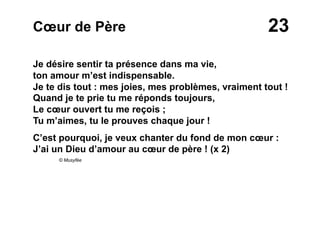 23Cœur de Père
Je désire sentir ta présence dans ma vie,
ton amour m’est indispensable.
Je te dis tout : mes joies, mes problèmes, vraiment tout !
Quand je te prie tu me réponds toujours,
Le cœur ouvert tu me reçois ;
Tu m’aimes, tu le prouves chaque jour !
C’est pourquoi, je veux chanter du fond de mon cœur :
J’ai un Dieu d’amour au cœur de père ! (x 2)
© Musyfée
 