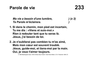 233Parole de vie
Ma vie a besoin d'une lumière, ) (x 2)
Ta Parole m'éclairera. )
1. Si dans le chemin, mon pied est incertain,
Tu me dis : «Viens et suis-moi.»
Rien à redouter tant que tu seras là.
Jésus, j'ai besoin de toi.
2. Je n'oublierai pas combien tu m'as aimé,
Mais mon cœur est souvent troublé.
Jésus, guide-moi, et tiens-moi par la main.
Oui, je veux t'aimer toujours.
© 1988 Meadowgreen Music / EMI Christian Music Publish / Small Stone Media / LTC © Traduction 1998 LTC
 