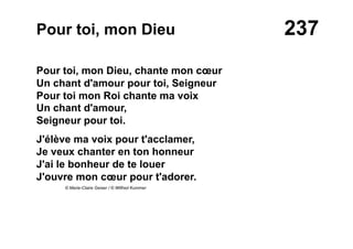 237Pour toi, mon Dieu
Pour toi, mon Dieu, chante mon cœur
Un chant d'amour pour toi, Seigneur
Pour toi mon Roi chante ma voix
Un chant d'amour,
Seigneur pour toi.
J'élève ma voix pour t'acclamer,
Je veux chanter en ton honneur
J'ai le bonheur de te louer
J'ouvre mon cœur pour t'adorer.
© Marie-Claire Geiser / © Wilfred Kummer
 
