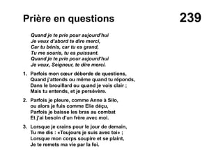 239Prière en questions
Quand je te prie pour aujourd’hui
Je veux d’abord te dire merci,
Car tu bénis, car tu es grand,
Tu me souris, tu es puissant.
Quand je te prie pour aujourd’hui
Je veux, Seigneur, te dire merci.
1. Parfois mon cœur déborde de questions,
Quand j’attends ou même quand tu réponds,
Dans le brouillard ou quand je vois clair ;
Mais tu entends, et je persévère.
2. Parfois je pleure, comme Anne à Silo,
ou alors je fuis comme Elie déçu,
Parfois je baisse les bras au combat
Et j’ai besoin d’un frère avec moi.
3. Lorsque je crains pour le jour de demain,
Tu me dis : «Toujours je suis avec toi» ;
Lorsque mon corps soupire et se plaint,
Je te remets ma vie par la foi.
 