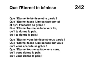 242Que l'Eternel te bénisse
Que l'Eternel te bénisse et te garde !
Que l'Eternel fasse luire sa face sur toi
et qu'il t'accorde sa grâce !
Que l'Eternel tourne sa face vers toi,
qu'il te donne la paix,
qu'il te donne la paix !
Que l'Eternel vous bénisse et vous garde !
Que l'Eternel fasse luire sa face sur vous
qu'il vous accorde sa grâce !
Que l'Eternel tourne sa face vers vous,
qu'il vous donne la paix,
qu'il vous donne la paix !
 