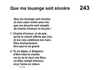 243Que ma louange soit sincère
Que ma louange soit sincère,
et mon cœur entier pour toi,
que ma bouche soit remplie
de chants d'amour et de joie !
1. Chants d'amour, et de joie,
qu'ils te soient offerts par moi,
et ma voix célébrera ton nom,
Dieu tout-puissant,
dira que tu es grand.
2. Tu es digne, ô Seigneur,
d'être loué et chanté,
car tu es le seul vrai Dieu,
un Dieu rempli d'amour,
et je t'aime en retour.
© Musyfée
 