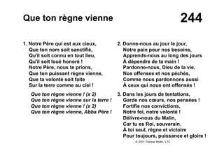 244Que ton règne vienne
1. Notre Père qui est aux cieux,
Que ton nom soit sanctifié,
Qu'il soit connu en tout lieu,
Qu'il soit loué honoré !
Notre Père, nous te prions,
Que ton puissant règne vienne,
Que ta volonté soit faite
Sur la terre comme au ciel !
Que ton règne vienne ! (x 2)
Que ton règne vienne sur la terre !
Que ton règne vienne ! (x 2)
Que ton règne vienne, Abba Père !
2. Donne-nous au jour le jour,
Notre pain pour nos besoins,
Apprends-nous au long des jours
À dépendre de ta main !
Pardonne-nous, Dieu de la vie,
Nos offenses et nos péchés,
Comme nous pardonnons aussi
À ceux qui nous ont offensés !
3. Dans les jours de tentations,
Garde nos cœurs, nos pensées !
Fortifie nos convictions,
Notre foi, notre volonté !
Délivre-nous du Malin,
Car tu es Roi, souverain.
À toi seul, règne et victoire
Pour toujours, puissance et gloire !
© 2001 Thérèse Motte / LTC
 