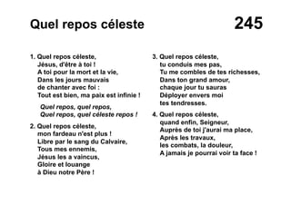 245Quel repos céleste
1. Quel repos céleste,
Jésus, d'être à toi !
A toi pour la mort et la vie,
Dans les jours mauvais
de chanter avec foi :
Tout est bien, ma paix est infinie !
Quel repos, quel repos,
Quel repos, quel céleste repos !
2. Quel repos céleste,
mon fardeau n'est plus !
Libre par le sang du Calvaire,
Tous mes ennemis,
Jésus les a vaincus,
Gloire et louange
à Dieu notre Père !
3. Quel repos céleste,
tu conduis mes pas,
Tu me combles de tes richesses,
Dans ton grand amour,
chaque jour tu sauras
Déployer envers moi
tes tendresses.
4. Quel repos céleste,
quand enfin, Seigneur,
Auprès de toi j'aurai ma place,
Après les travaux,
les combats, la douleur,
A jamais je pourrai voir ta face !
 