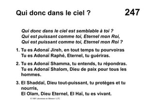 247Qui donc dans le ciel ?
Qui donc dans le ciel est semblable à toi ?
Qui est puissant comme toi, Eternel mon Roi,
Qui est puissant comme toi, Eternel mon Roi ?
1. Tu es Adonaï Jireh, en tout temps tu pourvoiras
Tu es Adonaï Raphé, Eternel, tu guériras.
2. Tu es Adonaï Shamma, tu entends, tu répondras.
Tu es Adonaï Shalom, Dieu de paix pour tous les
hommes.
3. El Shaddaï, Dieu tout-puissant, tu protèges et tu
nourris,
El Olam, Dieu Eternel, El Haï, tu es vivant.
© 1981 Jeunesse en Mission / LTC
 