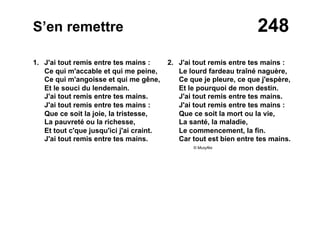 248S’en remettre
1. J'ai tout remis entre tes mains :
Ce qui m'accable et qui me peine,
Ce qui m'angoisse et qui me gêne,
Et le souci du lendemain.
J'ai tout remis entre tes mains.
J'ai tout remis entre tes mains :
Que ce soit la joie, la tristesse,
La pauvreté ou la richesse,
Et tout c'que jusqu'ici j'ai craint.
J'ai tout remis entre tes mains.
2. J'ai tout remis entre tes mains :
Le lourd fardeau traîné naguère,
Ce que je pleure, ce que j'espère,
Et le pourquoi de mon destin.
J'ai tout remis entre tes mains.
J'ai tout remis entre tes mains :
Que ce soit la mort ou la vie,
La santé, la maladie,
Le commencement, la fin.
Car tout est bien entre tes mains.
© Musyfée
 