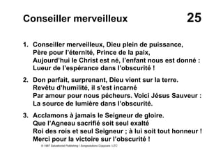 25Conseiller merveilleux
1. Conseiller merveilleux, Dieu plein de puissance,
Père pour l’éternité, Prince de la paix,
Aujourd’hui le Christ est né, l’enfant nous est donné :
Lueur de l’espérance dans l’obscurité !
2. Don parfait, surprenant, Dieu vient sur la terre.
Revêtu d’humilité, il s’est incarné
Par amour pour nous pécheurs. Voici Jésus Sauveur :
La source de lumière dans l’obscurité.
3.  Acclamons à jamais le Seigneur de gloire.
Que l’Agneau sacrifié soit seul exalté
Roi des rois et seul Seigneur ; à lui soit tout honneur !
Merci pour la victoire sur l’obscurité !
© 1987 Salvationist Publishing / Songsolutions Copycare / LTC
 