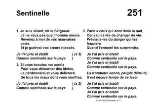 251Sentinelle
1. Je suis vivant, dit le Seigneur.
Je ne veux pas que l’homme meure.
Revenez à moi de vos mauvaises
voies
Et je guérirai vos cœurs blessés.
Je t’ai pris et établi ) (x 2)
Comme sentinelle sur le pays. )
2. Si vous écoutez ma parole
Pour vous détourner des idoles,
Je pardonnerai et vous délivrerai
De tous les maux dont vous souffrez.
Je t’ai pris et établi ) (x 2)
Comme sentinelle sur le pays. )
3. Parle à ceux qui sont dans la nuit,
Convaincs-les de changer de vie.
Préviens-les du danger qui les
frappera
Quand l’ennemi les surprendra.
Je t’ai pris et établi
Comme sentinelle sur le pays.
Je t’ai pris et établi
Comme sentinelle sur le pays.
La trompette sonne, peuple dérouté,
Il est encore temps de se lever.
Je t’ai pris et établi
Comme sentinelle sur le pays.
Je t’ai pris et établi
Comme sentinelle sur le pays.
© 1994 Rolf Schneider / LTC
 