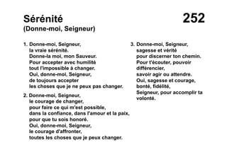 252Sérénité
(Donne-moi, Seigneur)
1. Donne-moi, Seigneur,
la vraie sérénité.
Donne-la moi, mon Sauveur.
Pour accepter avec humilité
tout l'impossible à changer.
Oui, donne-moi, Seigneur,
de toujours accepter
les choses que je ne peux pas changer.
2. Donne-moi, Seigneur,
le courage de changer,
pour faire ce qui m'est possible,
dans la confiance, dans l'amour et la paix,
pour que tu sois honoré.
Oui, donne-moi, Seigneur,
le courage d'affronter,
toutes les choses que je peux changer.
3. Donne-moi, Seigneur,
sagesse et vérité
pour discerner ton chemin.
Pour t'écouter, pouvoir
différencier,
savoir agir ou attendre.
Oui, sagesse et courage,
bonté, fidélité,
Seigneur, pour accomplir ta
volonté.
 