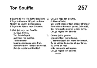 257Ton Souffle
L'Esprit de vie, le Souffle créateur,
L'Esprit d'amour, l'Esprit du Père,
l'Esprit de vérité, Consolateur,
L'Esprit de Jésus, mon Sauveur.
1. Oui, j'ai reçu ton Souffle,
ô Jésus-Christ,
Ton Saint-Esprit
qui vient me purifier,
Tailler en moi
tous les rameaux sans fruit,
Nourrir en moi l'amour en vérité.
Oui, je reçois ton Souffle !
2. Oui, j'ai reçu ton Souffle,
ô Jésus-Christ,
Qui vient chasser tout amour étranger
Pour attiser l'Amour quand j'ai chuté,
Qui renouvelle en moi la joie, la vie.
Oui, je reçois ton Souffle !
3. Quand j'ai la guerre
et quand tout me fait peur,
C'est ton Esprit qui mène le combat.
Tu as vaincu le monde et, par la foi,
Tu viens en moi
et tu me rends vainqueur.
Oui, je reçois ton Souffle !
© Musyfée
 