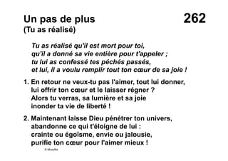 262Un pas de plus
(Tu as réalisé)
Tu as réalisé qu'il est mort pour toi,
qu'il a donné sa vie entière pour t'appeler ;
tu lui as confessé tes péchés passés,
et lui, il a voulu remplir tout ton cœur de sa joie !
1. En retour ne veux-tu pas l'aimer, tout lui donner,
lui offrir ton cœur et le laisser régner ?
Alors tu verras, sa lumière et sa joie
inonder ta vie de liberté !
2. Maintenant laisse Dieu pénétrer ton univers,
abandonne ce qui t'éloigne de lui :
crainte ou égoïsme, envie ou jalousie,
purifie ton cœur pour l'aimer mieux !
© Musyfée
 