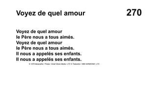 270Voyez de quel amour
Voyez de quel amour
le Père nous a tous aimés.
Voyez de quel amour
le Père nous a tous aimés.
Il nous a appelés ses enfants.
Il nous a appelés ses enfants.
© 1976 Maranatha ! Praise / Small Stone Media / LTC © Traduction 1986 HARMONIE / LTC
 