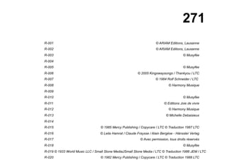 271
R-001 © ARIAM Editions, Lausanne
R-002 © ARIAM Editions, Lausanne
R-003 © Musyfée
R-004
R-005 © Musyfée
R-006 © 2005 Kingswaysongs / Thankyou / LTC
R-007 © 1984 Rolf Schneider / LTC
R-008 © Harmony Musique
R-009
R-010 © Musyfée
R-011 © Editions Joie de vivre
R-012 © Harmony Musique
R-013 © Michelle Debaisieux
R-014
R-015 © 1985 Mercy Publishing / Copycare / LTC © Traduction 1987 LTC
R-016 © Leila Hamrat / Claude Fraysse / Alain Bergèse - Hänssler Verlag
R-017 © Avec permission, tous droits réservés
R-018 © Musyfée
R-019 © 1933 World Music LLC / Small Stone MediaJSmall Stone Media / LTC © Traduction 1986 JEM / LTC
R-020 © 1982 Mercy Publishing / Copycare / LTC © Traduction 1988 LTC
 