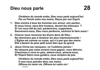 28Dieu nous parle
Chrétiens du monde entier, Dieu nous parle aujourd’hui
Par sa Parole entre nos mains, Reçue par son Esprit.
1. Dieu montre à tous les hommes son amour, son pardon,
Et nous irions, sans être honteux, devant les tribunaux ?
Si l’on nous fait du tort, pardonnons, supportons,
Souvenons-nous, Dieu nous pardonne, sachons le faire aussi !
2. Chacun nous recevons les divers dons de Dieu ;
Ne cherchons pas à réclamer les plus impressionnants !
L’Église est comme un corps, qui n’a pas que des mains
Elle a besoin du plus petit aussi bien que du grand.
3. Jésus Christ est vainqueur, ne l’oublions jamais !
Ne laissons pas notre ennemi nous gagner, nous détruire.
Cherchons à vivre en paix, aidons-nous, aimons-nous,
Et l’Esprit Saint nous guidera, nous remplira de joie.
Chrétiens du monde entier, Dieu nous parle aujourd’hui
Il veut nous prendre dans ses mains,
Offrons-lui notre vie, Offrons-lui notre vie !
© Musyfée
 