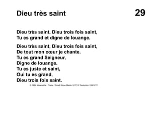 29Dieu très saint
Dieu très saint, Dieu trois fois saint,
Tu es grand et digne de louange.
Dieu très saint, Dieu trois fois saint,
De tout mon cœur je chante.
Tu es grand Seigneur,
Digne de louange.
Tu es juste et saint,
Oui tu es grand,
Dieu trois fois saint.
© 1984 Maranatha ! Praise / Small Stone Media / LTC © Traduction 1990 LTC
 