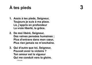 3À tes pieds
1. Assis à tes pieds, Seigneur,
Toujours je suis à ma place.
Là, j’appris en profondeur
La vraie liberté, la grâce.
2. De moi libéré, Seigneur,
Des vaines pensées humaines ;
Plus d’entrave dans mon cœur,
Plus rien jamais ne m’enchaîne.
3.  Qui d’autre que toi, Seigneur,
Pouvait avoir la victoire ?
Ton amour est la vigueur
Qui me conduit vers la gloire.
© Musyfée
 