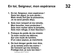32En toi, Seigneur, mon espérance
1. En toi, Seigneur, mon espérance !
Sans ton appui, je suis perdu ;
Mais rendu fort par ta puissance,
Je ne serai jamais déçu.
2. Sois mon rempart et ma retraite,
Mon bouclier, mon protecteur !
Sois mon rocher dans la tempête,
Sois mon refuge, ô mon Sauveur !
3. Puisque du poids de ma misère
Ta main voulut me délivrer,
Sur une route de lumière,
D'un cœur joyeux, je marcherai.
4. De tout danger garde mon âme,
Je la remets entre tes mains !
De l'ennemi qui me réclame,
Protège-moi, je suis ton bien !
© Autorisation SECLI n° 2015013
 