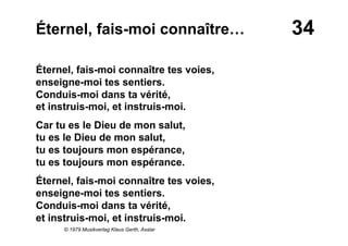 34Éternel, fais-moi connaître…
Éternel, fais-moi connaître tes voies,
enseigne-moi tes sentiers.
Conduis-moi dans ta vérité,
et instruis-moi, et instruis-moi.
Car tu es le Dieu de mon salut,
tu es le Dieu de mon salut,
tu es toujours mon espérance,
tu es toujours mon espérance.
Éternel, fais-moi connaître tes voies,
enseigne-moi tes sentiers.
Conduis-moi dans ta vérité,
et instruis-moi, et instruis-moi.
© 1979 Musikverlag Klaus Gerth, Asslar
 
