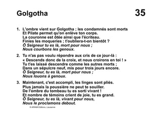 35Golgotha
1. L'ombre vient sur Golgotha ; les condamnés sont morts
Et Pilate permet qu'on enlève ton corps.
La couronne est ôtée ainsi que l'écriteau.
Finies les moqueries ; t'oubliera-t-on bientôt ?
Ô Seigneur tu es là, mort pour nous ;
Nous courbons les genoux.
2. Tu n'as pas voulu répondre aux cris de ce jour-là :
« Descends donc de la croix, et nous croirons en toi ! »
Tu t'es laissé descendre comme les autres morts ;
Dans un sépulcre neuf, mis pour trois jours encore.
Ô Seigneur, tu es là, mort pour nous ;
Nous louons à genoux.
3. Maintenant, c'est accompli, les linges sont pliés.
Plus jamais la poussière ne peut te souiller.
De l'ombre du tombeau tu es sorti vivant !
Et nombre de témoins crient de joie, tu es grand.
Ô Seigneur, tu es là, vivant pour nous,
Nous le proclamons debout.
© ARIAM Editions, Lausanne
 