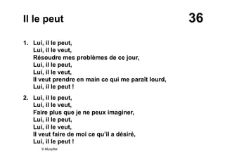 36Il le peut
1. Lui, il le peut,
Lui, il le veut,
Résoudre mes problèmes de ce jour,
Lui, il le peut,
Lui, il le veut,
Il veut prendre en main ce qui me paraît lourd,
Lui, il le peut !
2.  Lui, il le peut,
Lui, il le veut,
Faire plus que je ne peux imaginer,
Lui, il le peut,
Lui, il le veut,
Il veut faire de moi ce qu’il a désiré,
Lui, il le peut !
© Musyfée
 