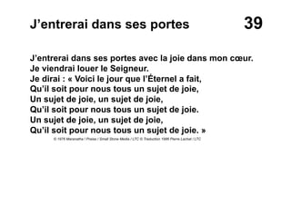 39J’entrerai dans ses portes
J’entrerai dans ses portes avec la joie dans mon cœur.
Je viendrai louer le Seigneur.
Je dirai : « Voici le jour que l’Éternel a fait,
Qu’il soit pour nous tous un sujet de joie,
Un sujet de joie, un sujet de joie,
Qu’il soit pour nous tous un sujet de joie.
Un sujet de joie, un sujet de joie,
Qu’il soit pour nous tous un sujet de joie. »
© 1976 Maranatha ! Praise / Small Stone Media / LTC © Traduction 1986 Pierre Lachat / LTC
 