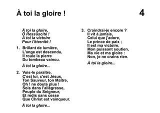 4À toi la gloire !
À toi la gloire,
Ô Ressuscité !
À toi la victoire
Pour l'éternité !
1. Brillant de lumière,
L'ange est descendu,
Il roule la pierre
Du tombeau vaincu.
À toi la gloire...
2. Vois-le paraître,
C'est lui, c’est Jésus,
Ton Sauveur, ton Maître,
Oh ! ne doute plus !
Sois dans l'allégresse,
Peuple du Seigneur,
Et redis sans cesse
Que Christ est vainqueur.
À toi la gloire...
3. Craindrai-je encore ?
Il vit à jamais,
Celui que j'adore,
Le prince de paix ;
Il est ma victoire,
Mon puissant soutien,
Ma vie et ma gloire :
Non, je ne crains rien.
À toi la gloire...
 