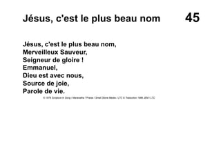 45Jésus, c'est le plus beau nom
Jésus, c'est le plus beau nom,
Merveilleux Sauveur,
Seigneur de gloire !
Emmanuel,
Dieu est avec nous,
Source de joie,
Parole de vie.
© 1976 Scripture in Song / Maranatha ! Praise / Small Stone Media / LTC © Traduction 1986 JEM / LTC
 