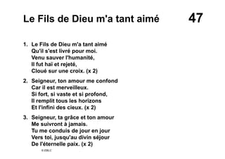 47Le Fils de Dieu m'a tant aimé
1. Le Fils de Dieu m'a tant aimé
Qu'il s'est livré pour moi.
Venu sauver l'humanité,
Il fut haï et rejeté,
Cloué sur une croix. (x 2)
2. Seigneur, ton amour me confond
Car il est merveilleux.
Si fort, si vaste et si profond,
Il remplit tous les horizons
Et l'infini des cieux. (x 2)
3. Seigneur, ta grâce et ton amour
Me suivront à jamais.
Tu me conduis de jour en jour
Vers toi, jusqu'au divin séjour
De l'éternelle paix. (x 2)
© EBLC
 