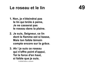 49Le roseau et le lin
1. Non, je n'éteindrai pas
le lin qui brûle à peine,
Je ne casserai pas
le roseau dans la plaine.
2. Je suis, Seigneur, ce lin
dont la flamme est si basse,
Mais ton faible témoin
compte encore sur la grâce.
3. Ah ! je suis ce roseau
qui n'offre point d'appui,
Toi la force d'en haut,
si faible que je suis.
© ARIAM Editions, Lausanne
 