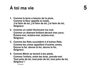 5À toi ma vie
1. Comme la terre a besoin de la pluie,
Comme la fleur appelle la rosée,
J’ai faim de toi, j’ai faim de toi, j’ai faim de toi,
Seigneur.
2. Comme un soleil illuminant ma nuit,
Comme un diamant brillant devant mes yeux,
Éclaire-moi, éclaire-moi, éclaire-moi,
Seigneur.
3. Comme les flots succèdent à d’autres flots,
Comme les cimes appellent d’autres cimes,
Donne la foi, donne la foi, donne la foi,
Seigneur.
4. Comme Marie se tenant à tes pieds,
Comme l’enfant, entre tes bras, prends-moi
Tout près de toi, tout près de toi, tout près de toi,
Seigneur !
© Musyfée
 
