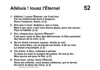 52Alléluia ! louez l'Éternel
1. Alléluia ! Louez l'Éternel, car il est bon
Car sa miséricorde dure à toujours,
Dure à toujours, Amen. (x 2)
2. Non pas à nous, Seigneur, pas à nous,
Mais à ton nom, à ton nom donne gloire, pour ton amour,
Pour ta fidélité. (x 2)
3. Oui, chaque jour, louons l'Éternel !
Il est pour nous le Dieu des délivrances, le Dieu puissant
Qui sauve de la mort. (x 2)
4. Qu'un chant nouveau, joyeux, monte au ciel
Vers notre Dieu, car sa parole est droite. Il dit un mot,
La chose s'accomplit. (x 2)
5. Ton trône, ô Dieu, subsiste à jamais.
Tu tiens en main le sceptre de justice. Et moi je dis :
Mon œuvre est pour le Roi. (x 2)
6. Vous tous, venez, louez l'Éternel,
Vous ses enfants, vous toutes créatures, qui le servez
Sur terre et dans les cieux. (x 2)
© Ligue pour la Lecture de la Bible, Lausanne
 