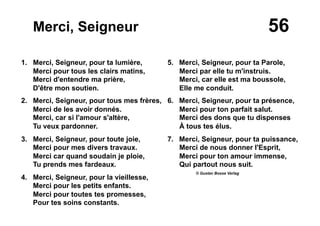 56Merci, Seigneur
1. Merci, Seigneur, pour ta lumière,
Merci pour tous les clairs matins,
Merci d'entendre ma prière,
D'être mon soutien.
2. Merci, Seigneur, pour tous mes frères,
Merci de les avoir donnés.
Merci, car si l'amour s'altère,
Tu veux pardonner.
3. Merci, Seigneur, pour toute joie,
Merci pour mes divers travaux.
Merci car quand soudain je ploie,
Tu prends mes fardeaux.
4. Merci, Seigneur, pour la vieillesse,
Merci pour les petits enfants.
Merci pour toutes tes promesses,
Pour tes soins constants.
5. Merci, Seigneur, pour ta Parole,
Merci par elle tu m'instruis.
Merci, car elle est ma boussole,
Elle me conduit.
6. Merci, Seigneur, pour ta présence,
Merci pour ton parfait salut.
Merci des dons que tu dispenses
À tous tes élus.
7.  Merci, Seigneur, pour ta puissance,
Merci de nous donner l'Esprit,
Merci pour ton amour immense,
Qui partout nous suit.
© Gustav Bosse Verlag
 