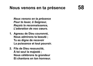 58Nous venons en ta présence
Nous venons en ta présence
Pour te louer, ô Seigneur,
Reçois la reconnaissance,
L’adoration de nos cœurs.
1. Agneau de Dieu couronné,
Nous admirons ta beauté ;
Tu es digne de recevoir
La puissance et tout pouvoir.
2.  Fils de Dieu ressuscité,
À toi seul la majesté ;
Nous célébrons ta grandeur
Et chantons en ton honneur.
 