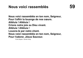 59Nous voici rassemblés
Nous voici rassemblés en ton nom, Seigneur,
Pour t'offrir la louange de nos cœurs.
Alléluia ! Alléluia !
Crions notre joie au Dieu vivant.
Alléluia ! Alléluia !
Louons-le par notre chant.
Nous voici rassemblés en ton nom, Seigneur,
Pour t'adorer, Jésus Sauveur.
© Alain Bergèse - Hänssler Verlag
 